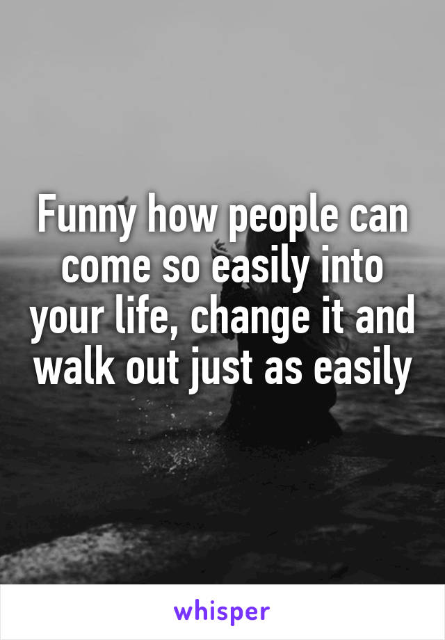 Funny how people can come so easily into your life, change it and walk out just as easily 