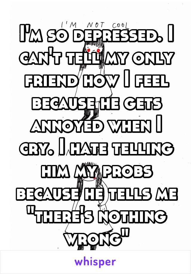 I'm so depressed. I can't tell my only friend how I feel because he gets annoyed when I cry. I hate telling him my probs because he tells me "there's nothing wrong"