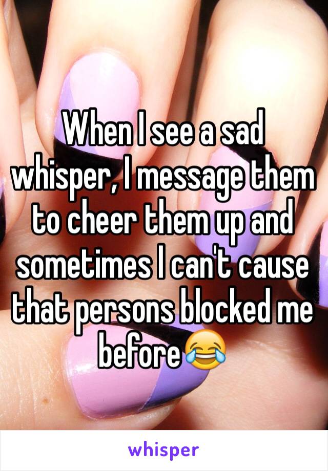 When I see a sad whisper, I message them to cheer them up and sometimes I can't cause that persons blocked me before😂