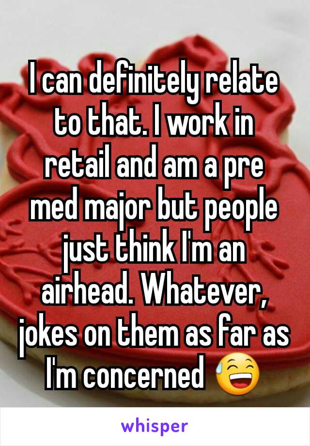 I can definitely relate to that. I work in retail and am a pre med major but people just think I'm an airhead. Whatever, jokes on them as far as I'm concerned 😅