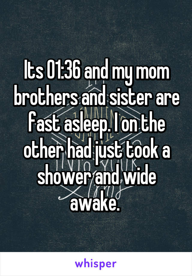 Its 01:36 and my mom brothers and sister are fast asleep. I on the other had just took a shower and wide awake. 