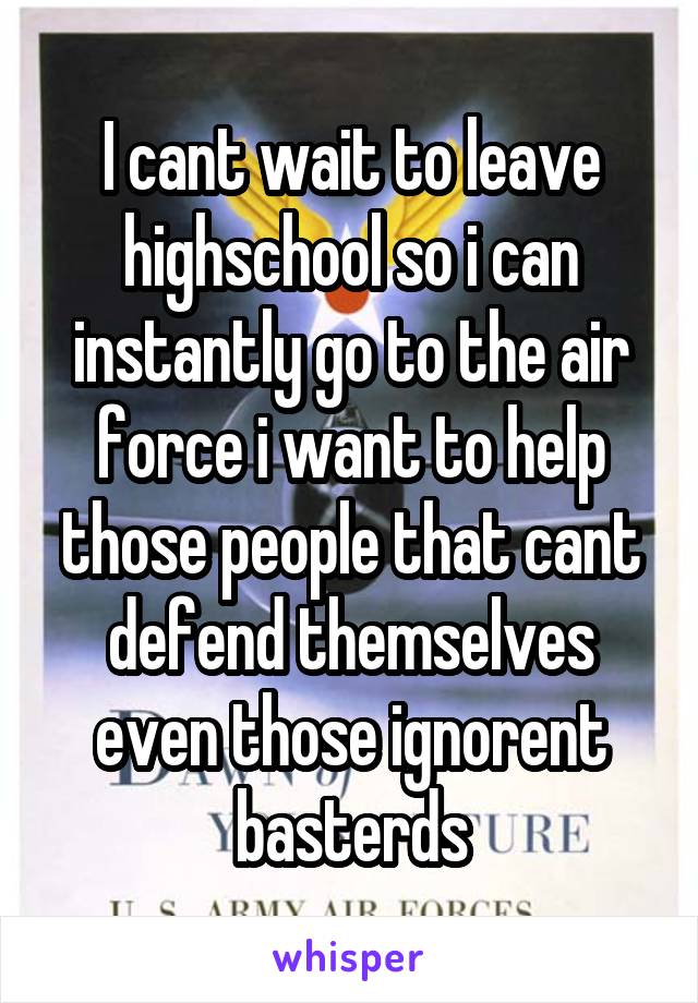 I cant wait to leave highschool so i can instantly go to the air force i want to help those people that cant defend themselves even those ignorent basterds