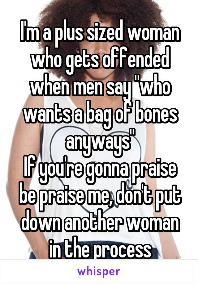 I'm a plus sized woman who gets offended when men say "who wants a bag of bones anyways"
If you're gonna praise be praise me, don't put down another woman in the process