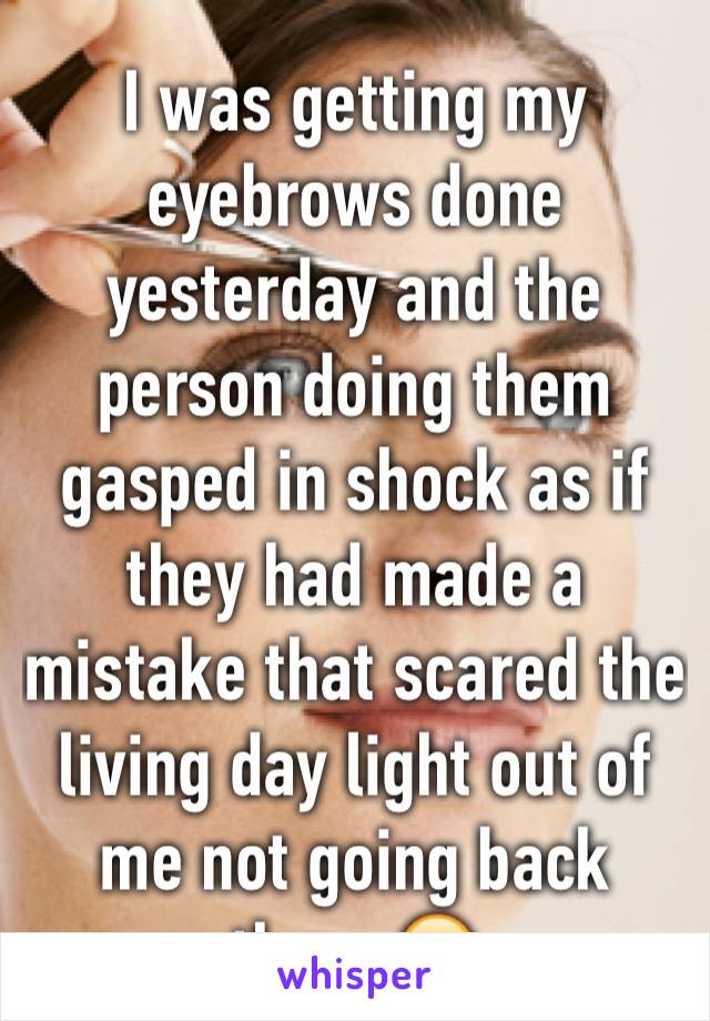 I was getting my eyebrows done yesterday and the person doing them gasped in shock as if they had made a mistake that scared the living day light out of me not going back there 😂