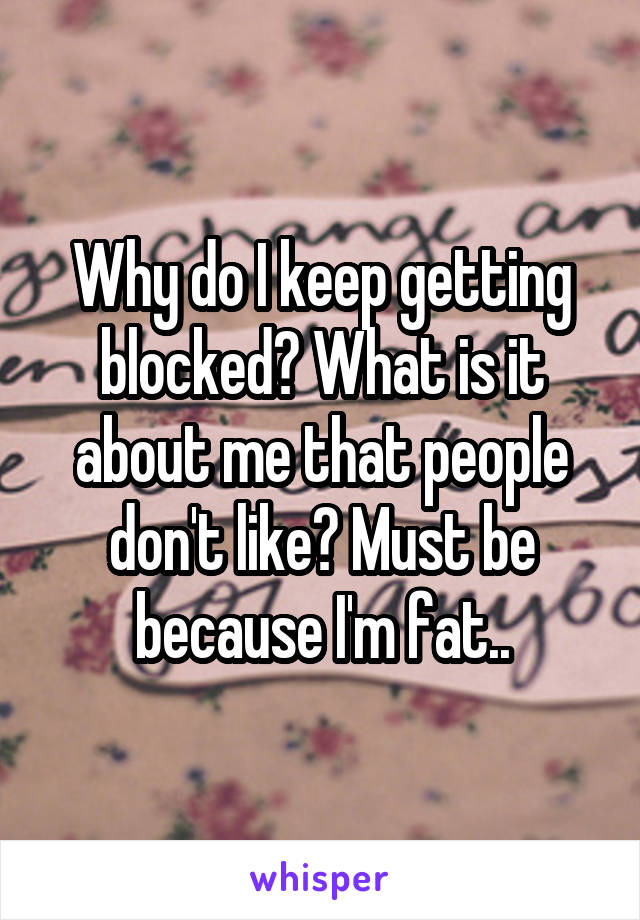 Why do I keep getting blocked? What is it about me that people don't like? Must be because I'm fat..