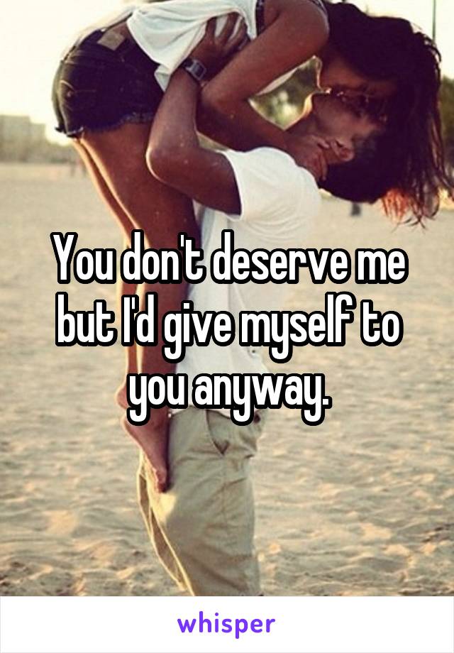 You don't deserve me but I'd give myself to you anyway.