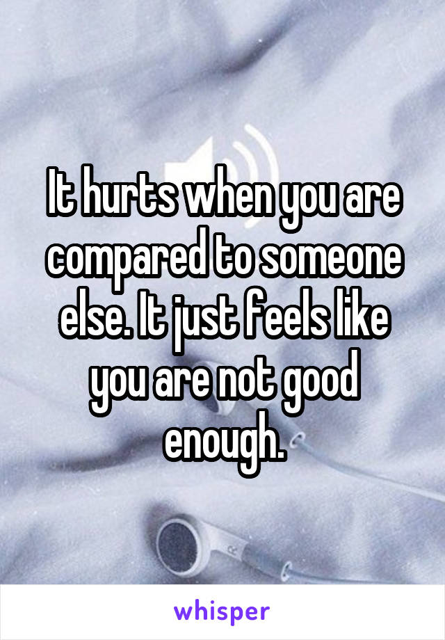 It hurts when you are compared to someone else. It just feels like you are not good enough.