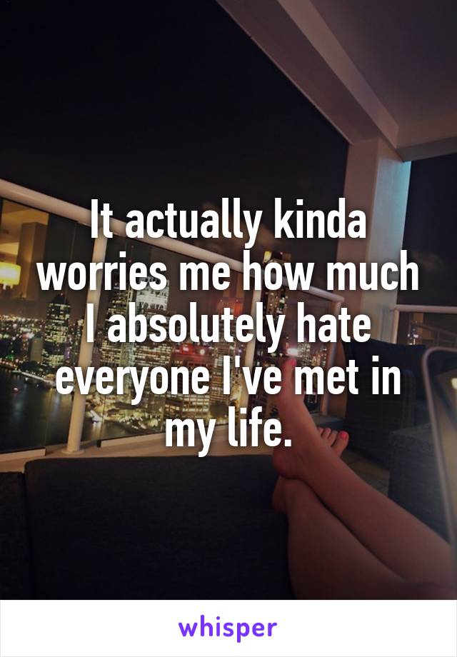 It actually kinda worries me how much I absolutely hate everyone I've met in my life.