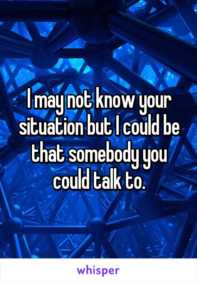 I may not know your situation but I could be that somebody you could talk to.