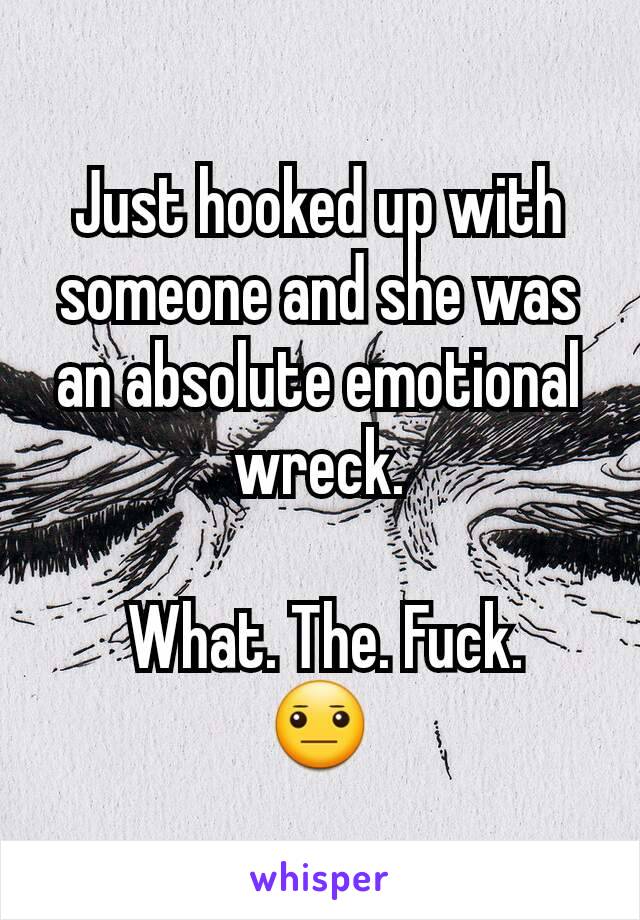 Just hooked up with someone and she was an absolute emotional wreck.

 What. The. Fuck.
😐