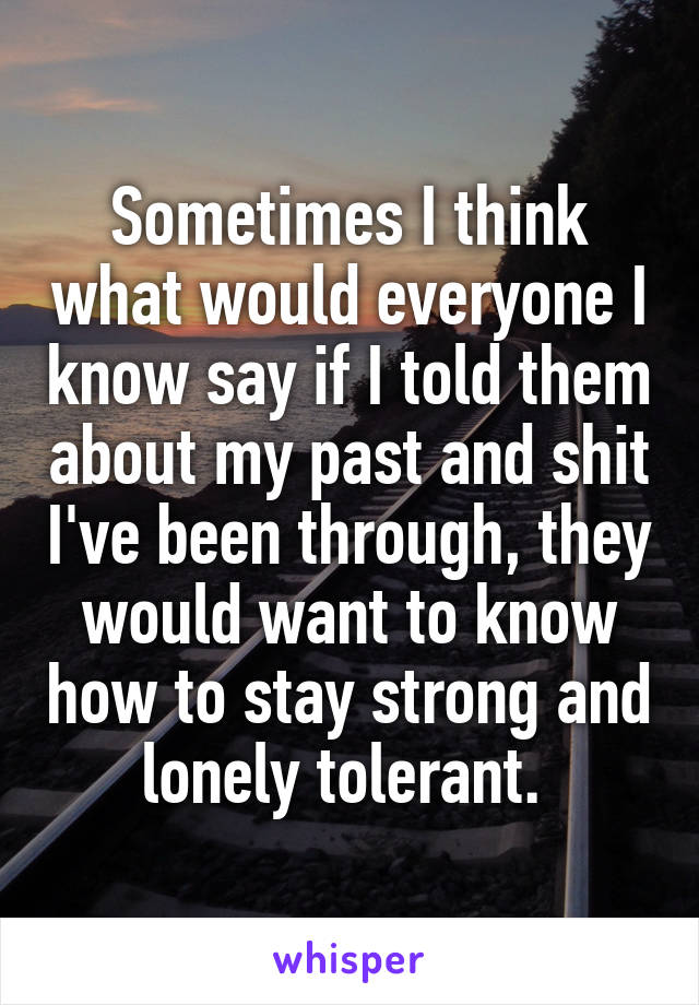 Sometimes I think what would everyone I know say if I told them about my past and shit I've been through, they would want to know how to stay strong and lonely tolerant. 