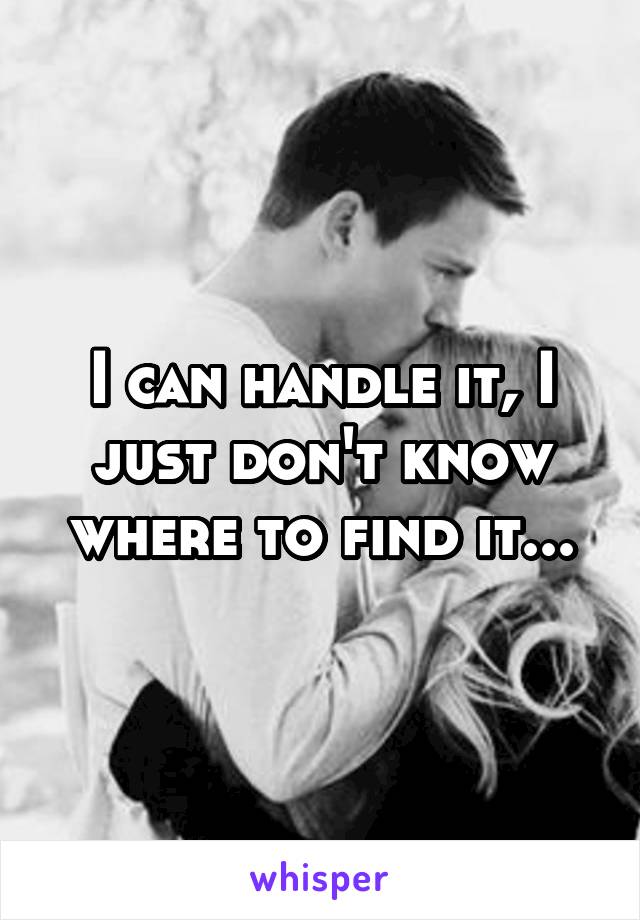 I can handle it, I just don't know where to find it...