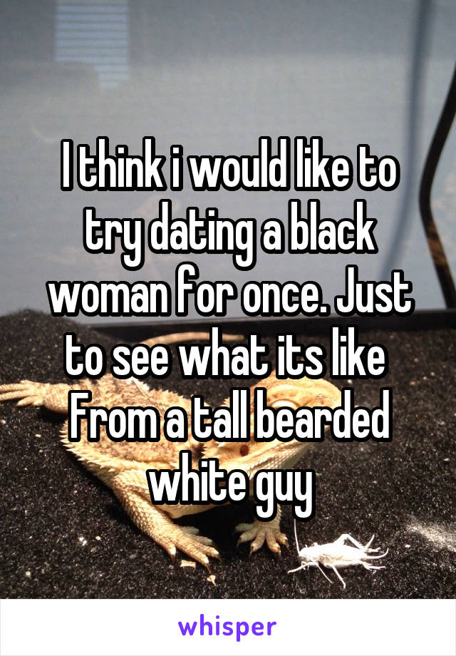 I think i would like to try dating a black woman for once. Just to see what its like 
From a tall bearded white guy