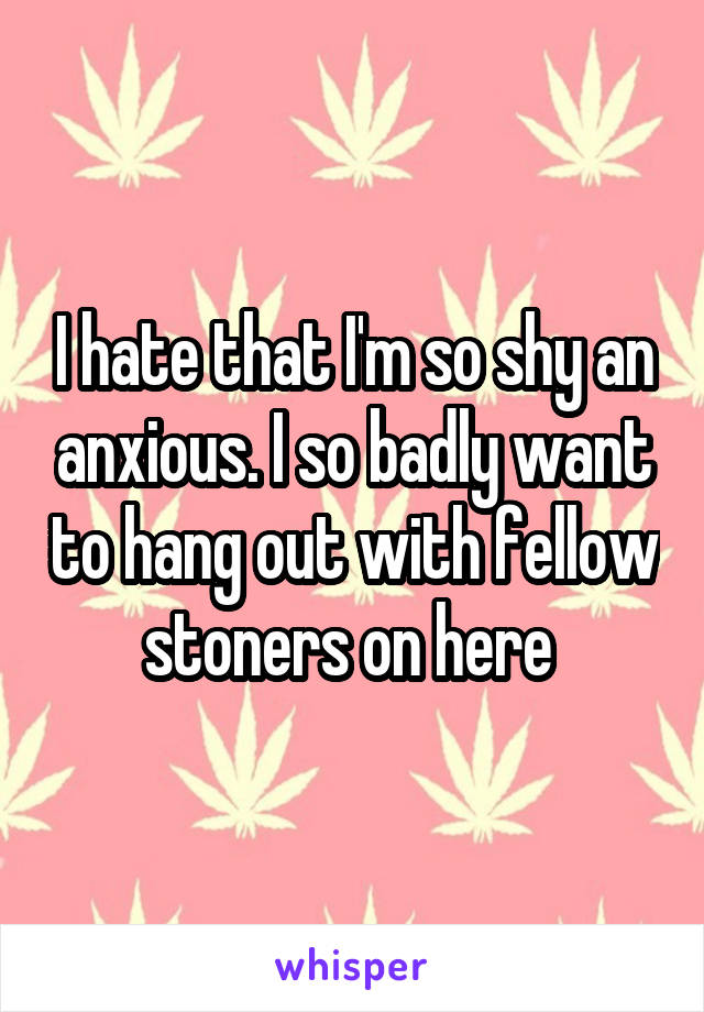 I hate that I'm so shy an anxious. I so badly want to hang out with fellow stoners on here 