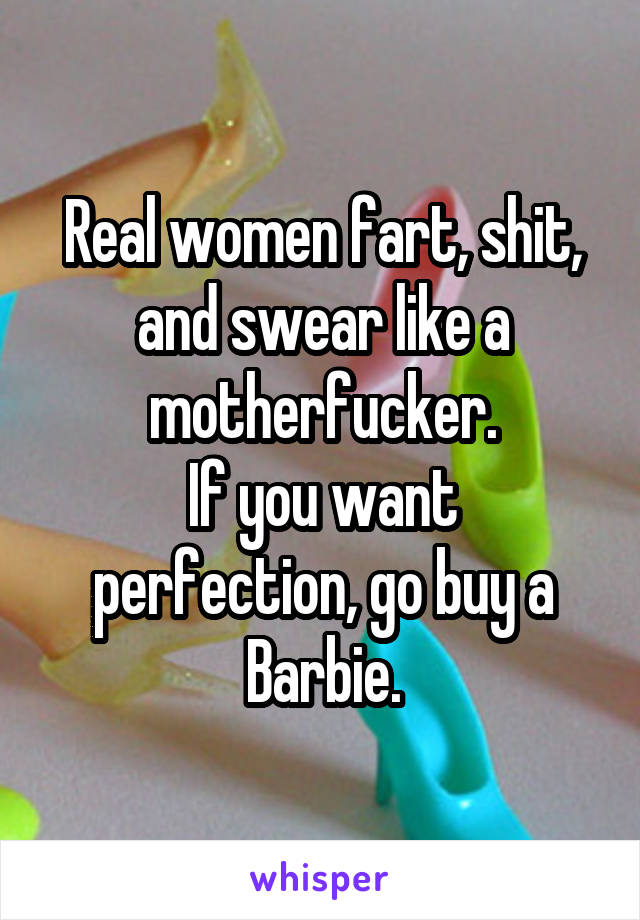 Real women fart, shit, and swear like a motherfucker.
If you want perfection, go buy a Barbie.