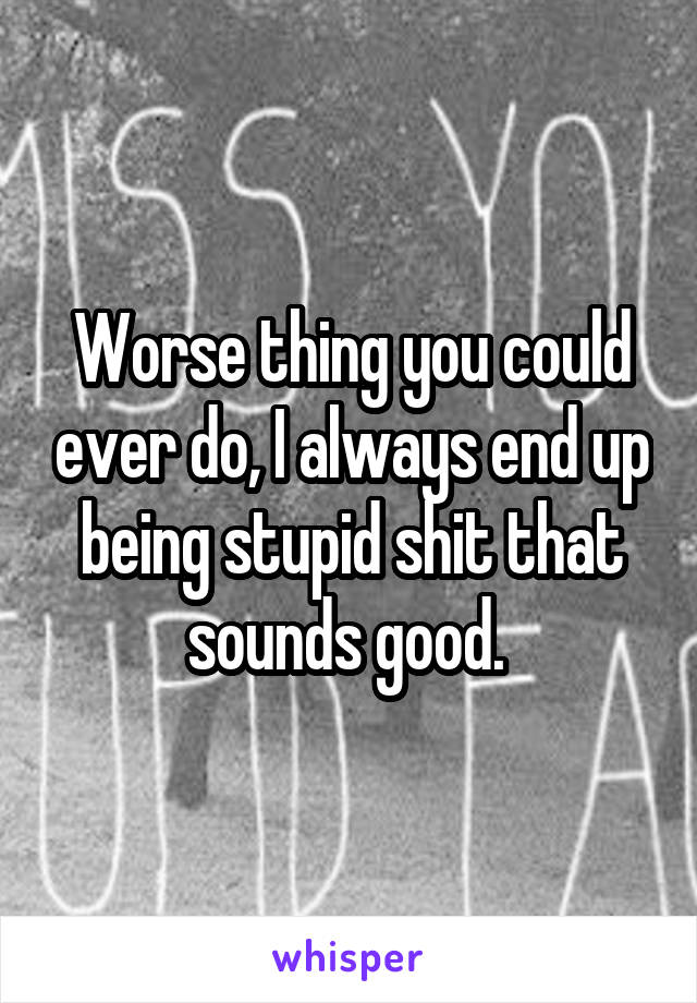 Worse thing you could ever do, I always end up being stupid shit that sounds good. 