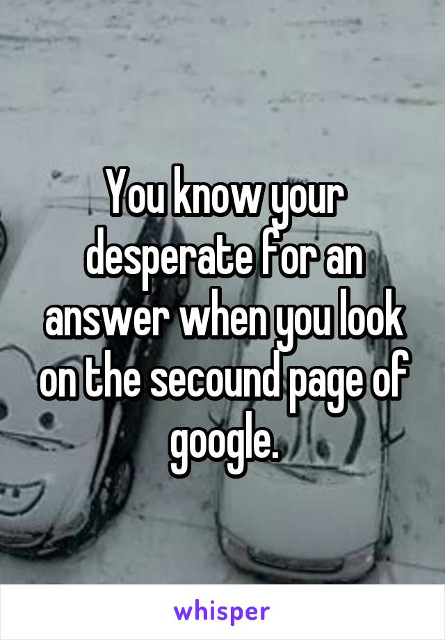 You know your desperate for an answer when you look on the secound page of google.