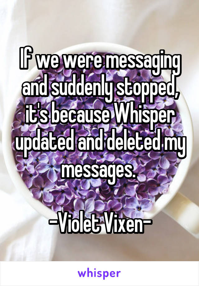 If we were messaging and suddenly stopped, it's because Whisper updated and deleted my messages. 

-Violet Vixen-