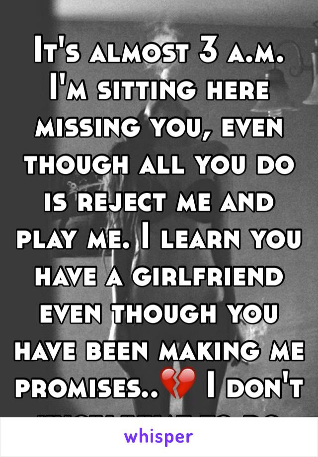 It's almost 3 a.m. I'm sitting here missing you, even though all you do is reject me and play me. I learn you have a girlfriend even though you have been making me promises..💔 I don't know what to do