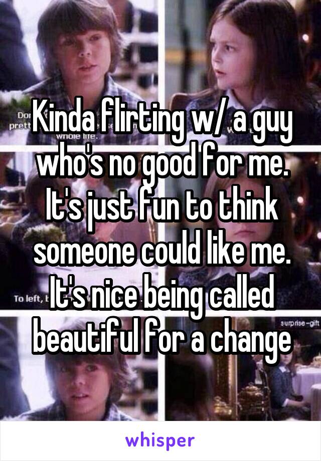 Kinda flirting w/ a guy who's no good for me. It's just fun to think someone could like me. It's nice being called beautiful for a change