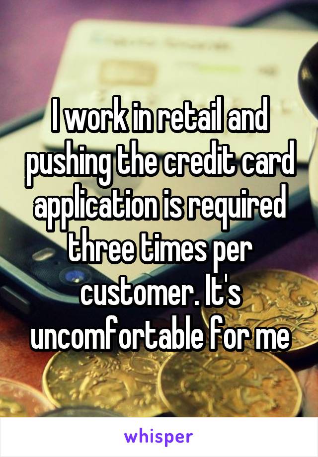 I work in retail and pushing the credit card application is required three times per customer. It's uncomfortable for me