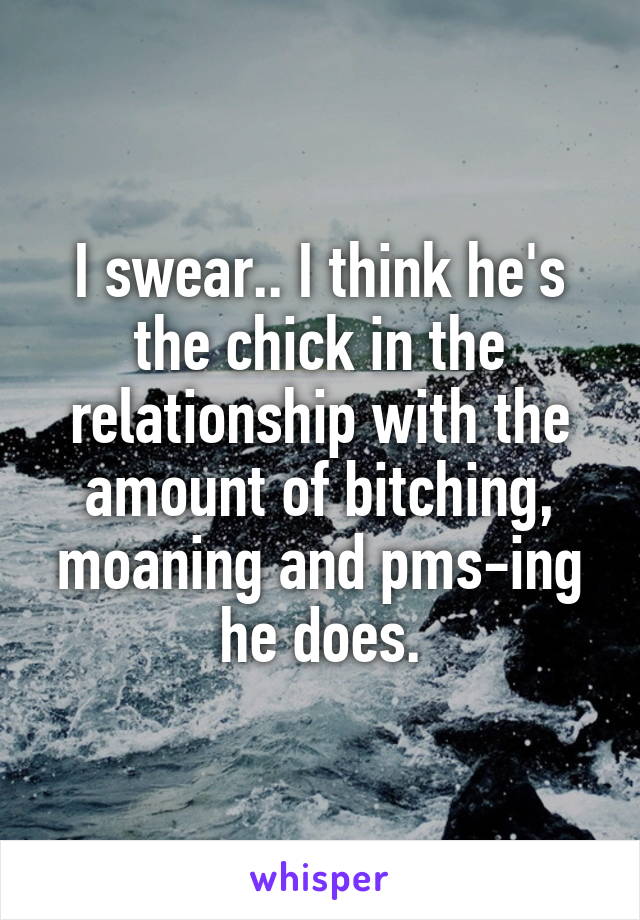 I swear.. I think he's the chick in the relationship with the amount of bitching, moaning and pms-ing he does.