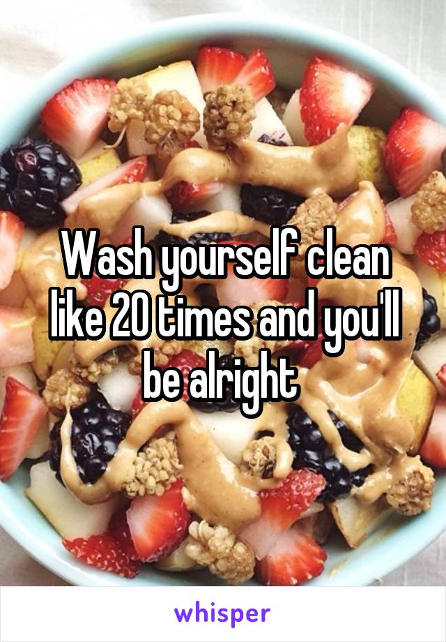 Wash yourself clean like 20 times and you'll be alright 