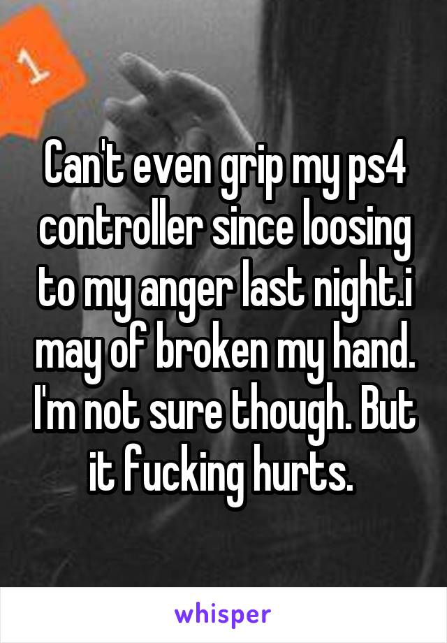 Can't even grip my ps4 controller since loosing to my anger last night.i may of broken my hand. I'm not sure though. But it fucking hurts. 