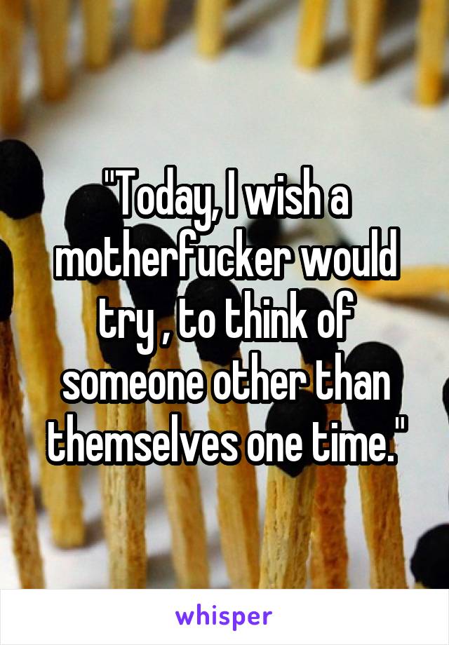 "Today, I wish a motherfucker would try , to think of someone other than themselves one time."