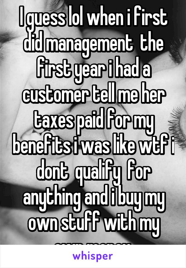 I guess lol when i first did management  the first year i had a customer tell me her taxes paid for my benefits i was like wtf i dont  qualify  for anything and i buy my own stuff with my own money 