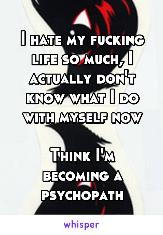 I hate my fucking life so much, I actually don't know what I do with myself now

Think I'm becoming a psychopath