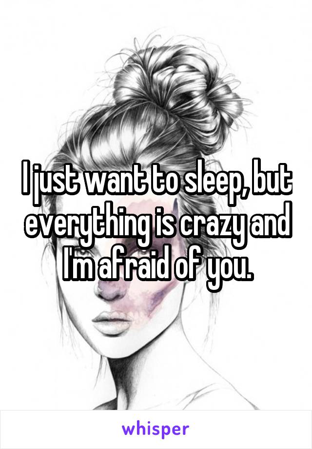 I just want to sleep, but everything is crazy and I'm afraid of you.