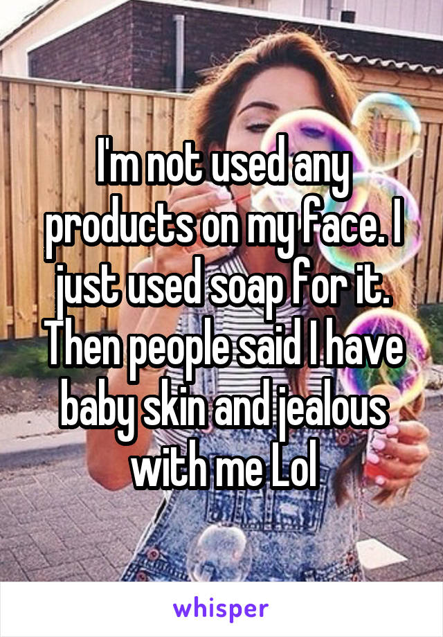 I'm not used any products on my face. I just used soap for it. Then people said I have baby skin and jealous with me Lol