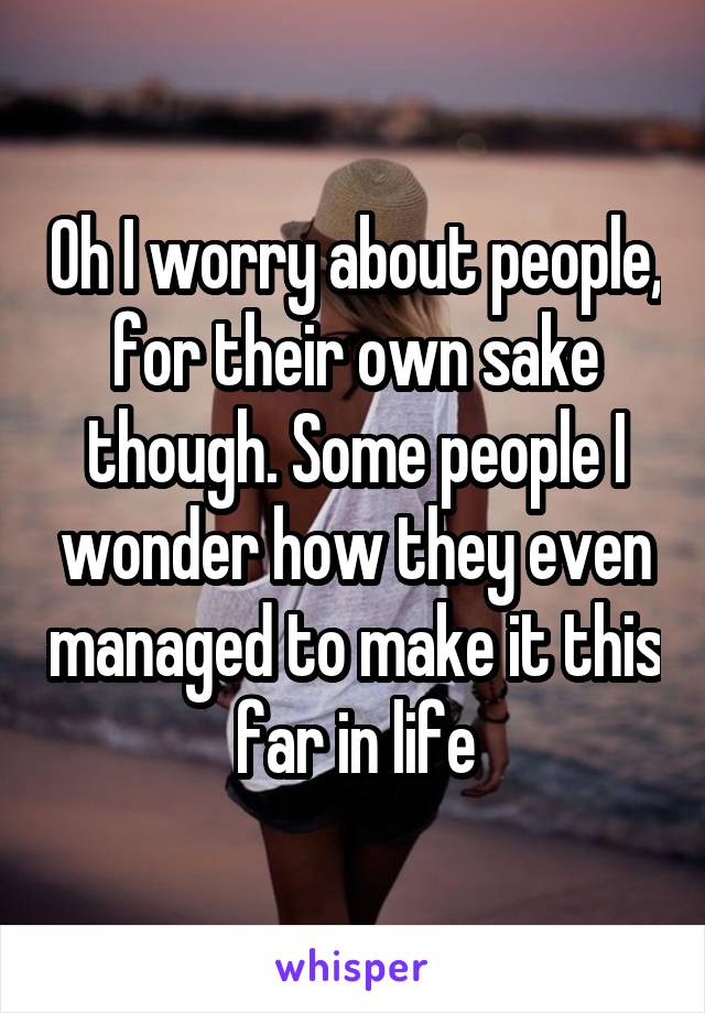 Oh I worry about people, for their own sake though. Some people I wonder how they even managed to make it this far in life