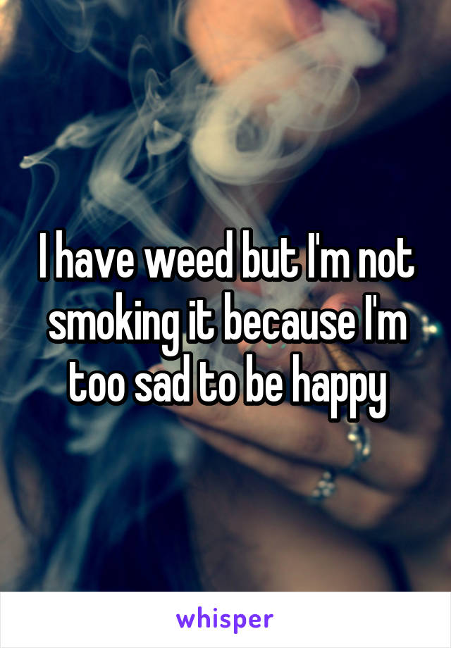 I have weed but I'm not smoking it because I'm too sad to be happy