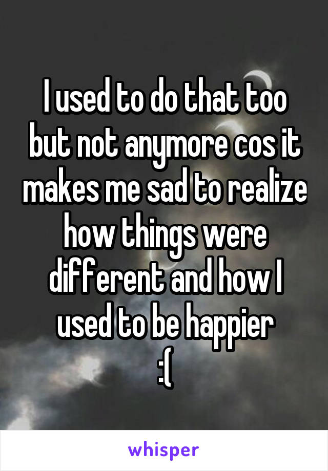 I used to do that too but not anymore cos it makes me sad to realize how things were different and how I used to be happier
:(