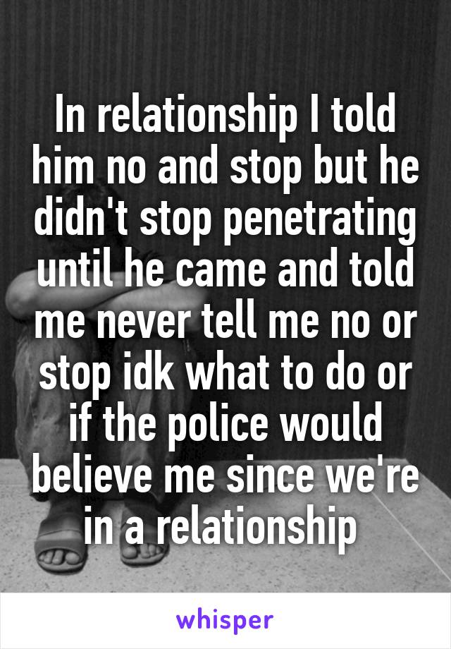 In relationship I told him no and stop but he didn't stop penetrating until he came and told me never tell me no or stop idk what to do or if the police would believe me since we're in a relationship 