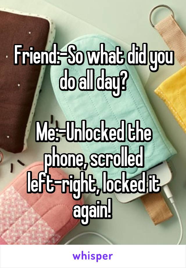 Friend:-So what did you do all day?

Me:-Unlocked the phone, scrolled left-right, locked it again! 