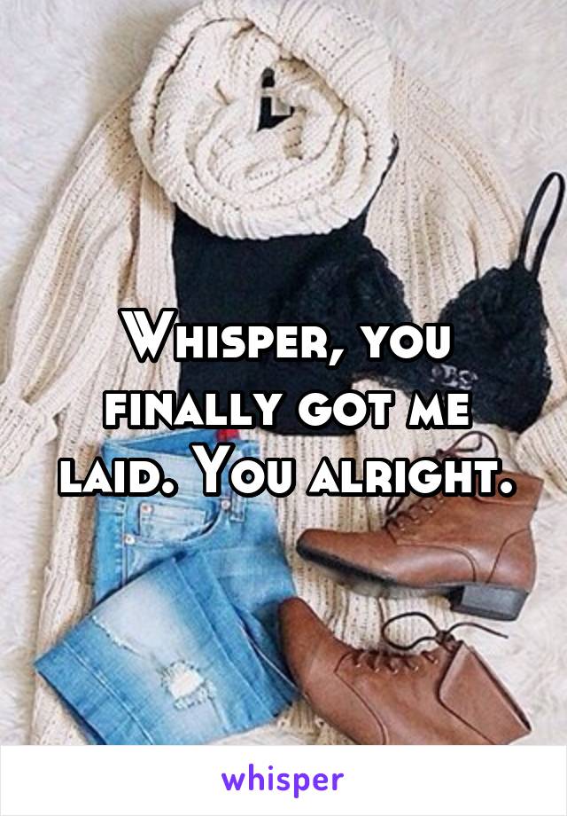 Whisper, you finally got me laid. You alright.