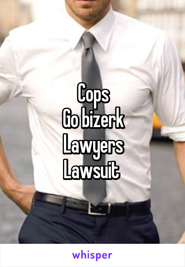 Cops
Go bizerk
Lawyers
Lawsuit 