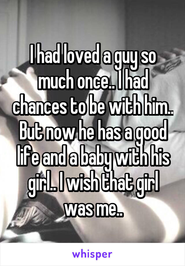 I had loved a guy so much once.. I had chances to be with him.. But now he has a good life and a baby with his girl.. I wish that girl was me..