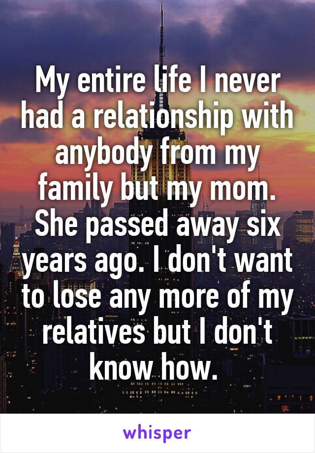 My entire life I never had a relationship with anybody from my family but my mom. She passed away six years ago. I don't want to lose any more of my relatives but I don't know how. 