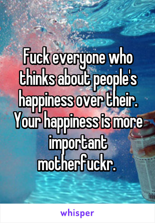 Fuck everyone who thinks about people's happiness over their. Your happiness is more important motherfuckr. 