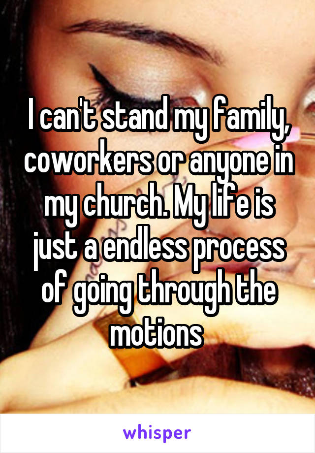 I can't stand my family, coworkers or anyone in my church. My life is just a endless process of going through the motions 