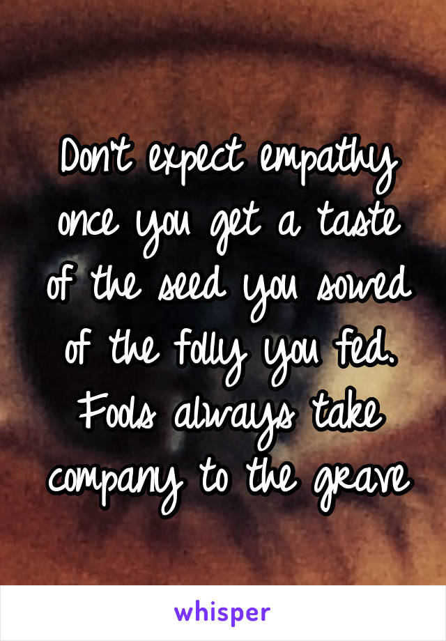 Don't expect empathy once you get a taste of the seed you sowed of the folly you fed. Fools always take company to the grave