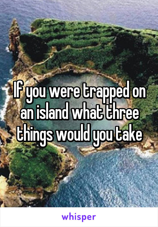 If you were trapped on an island what three things would you take