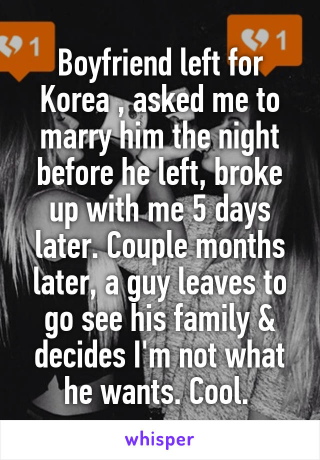 Boyfriend left for Korea , asked me to marry him the night before he left, broke up with me 5 days later. Couple months later, a guy leaves to go see his family & decides I'm not what he wants. Cool. 