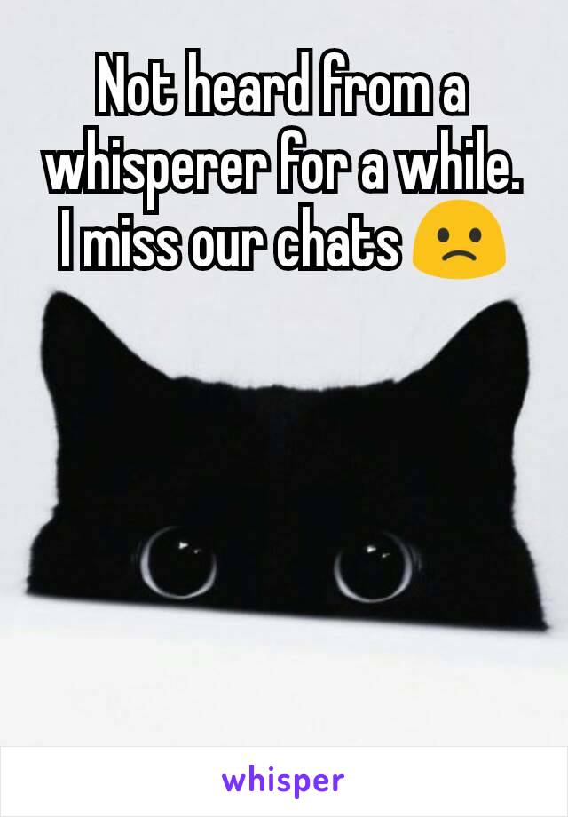 Not heard from a whisperer for a while. I miss our chats 🙁