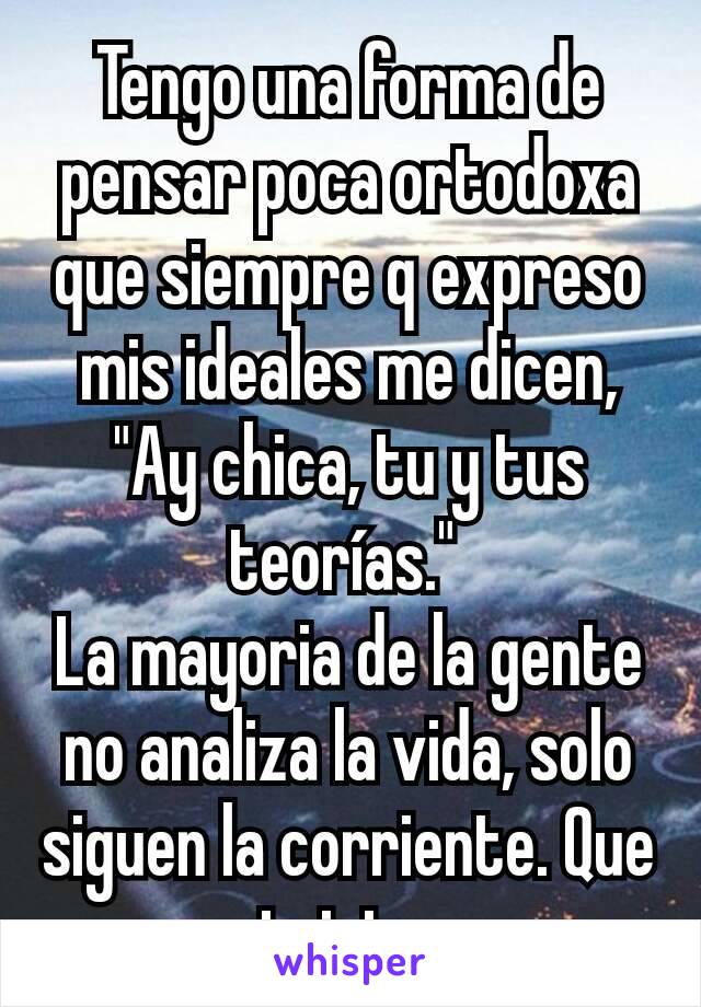 Tengo una forma de pensar poca ortodoxa que siempre q expreso mis ideales me dicen, "Ay chica, tu y tus teorías." 
La mayoria de la gente no analiza la vida, solo siguen la corriente. Que triste.