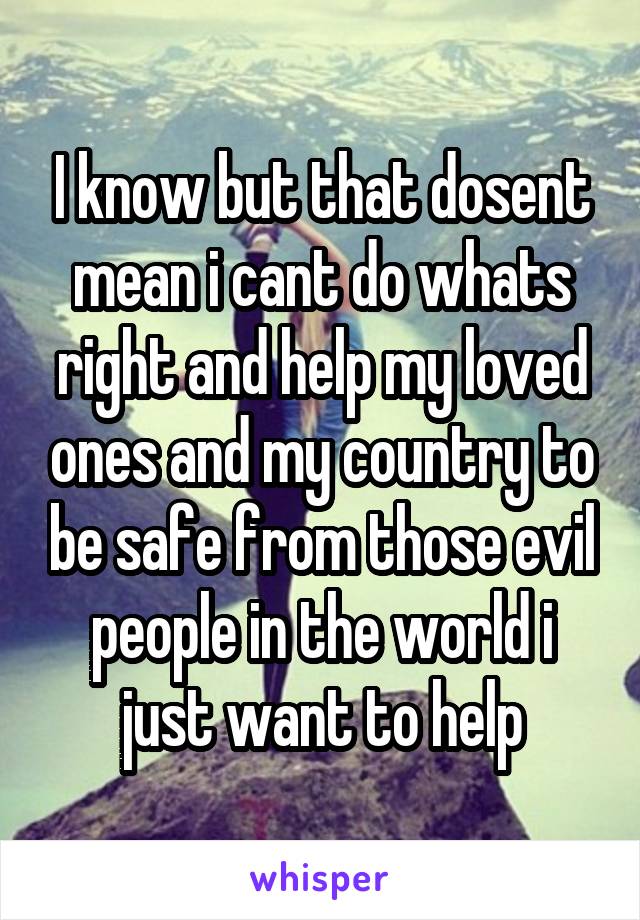 I know but that dosent mean i cant do whats right and help my loved ones and my country to be safe from those evil people in the world i just want to help